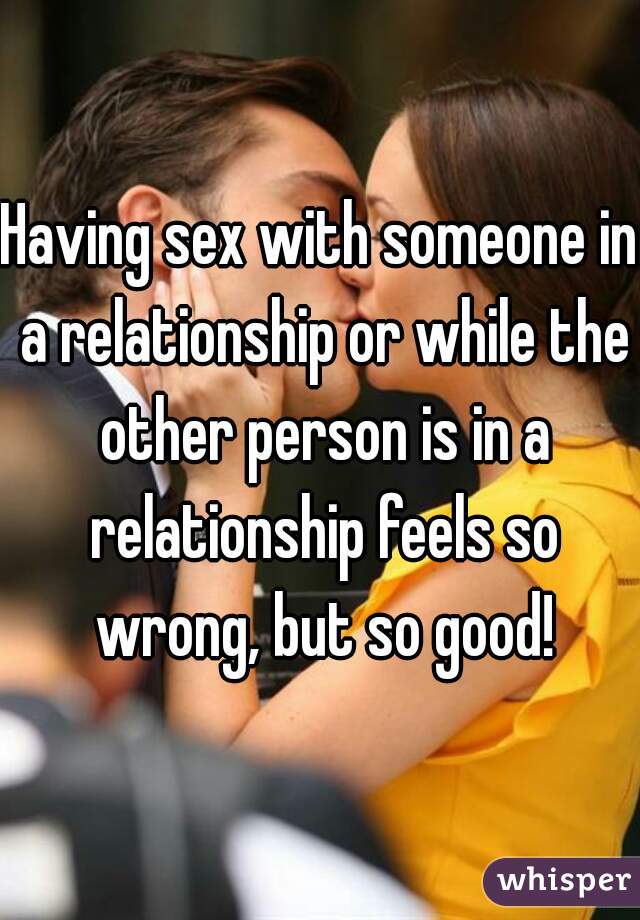 Having sex with someone in a relationship or while the other person is in a relationship feels so wrong, but so good!