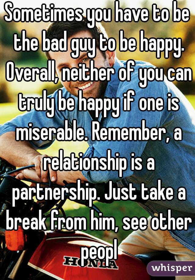 Sometimes you have to be the bad guy to be happy. Overall, neither of you can truly be happy if one is miserable. Remember, a relationship is a partnership. Just take a break from him, see other peopl