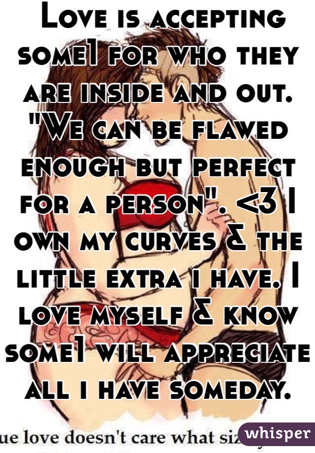  Love is accepting some1 for who they are inside and out. "We can be flawed enough but perfect for a person". <3 I own my curves & the little extra i have. I love myself & know some1 will appreciate all i have someday. 