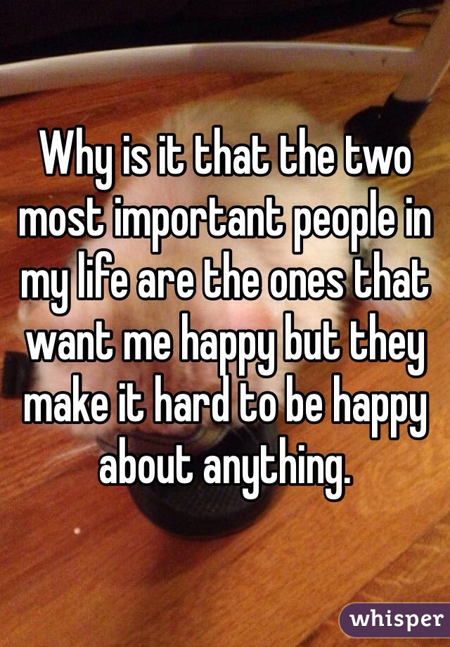Why is it that the two most important people in my life are the ones that want me happy but they make it hard to be happy about anything. 