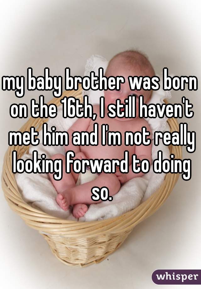my baby brother was born on the 16th, I still haven't met him and I'm not really looking forward to doing so.
