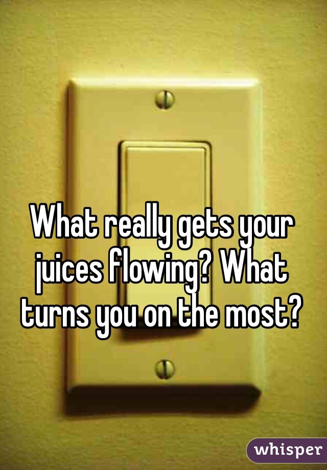 What really gets your juices flowing? What turns you on the most? 
