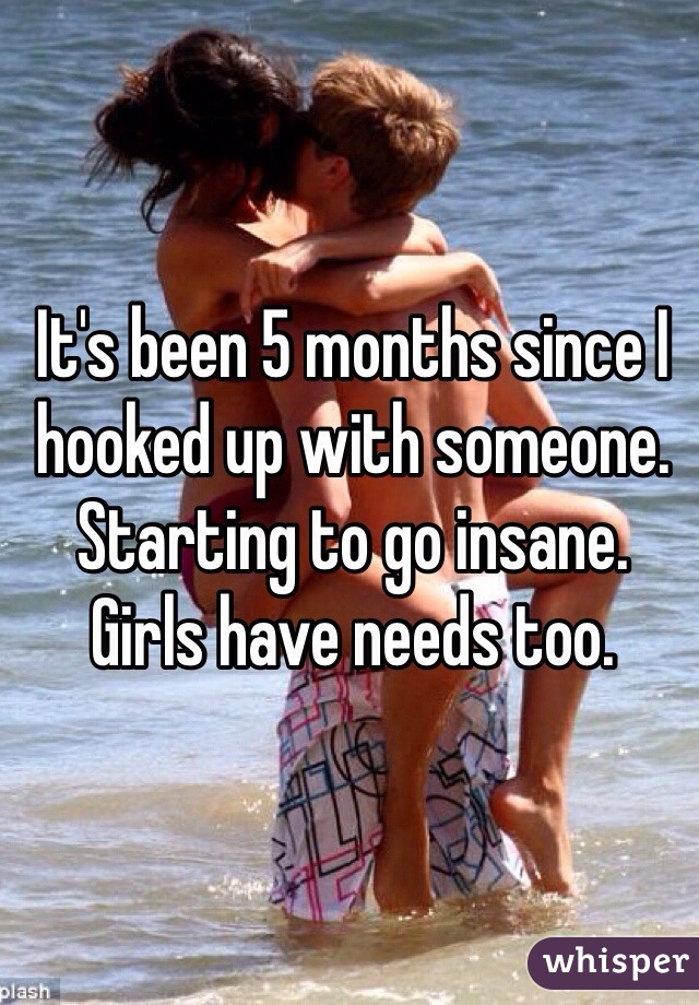 It's been 5 months since I hooked up with someone. 
Starting to go insane. 
Girls have needs too. 
