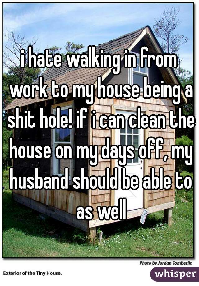 i hate walking in from work to my house being a shit hole! if i can clean the house on my days off, my husband should be able to as well