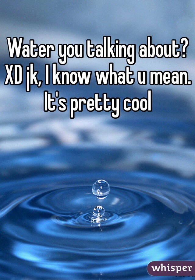 Water you talking about? XD jk, I know what u mean. It's pretty cool 