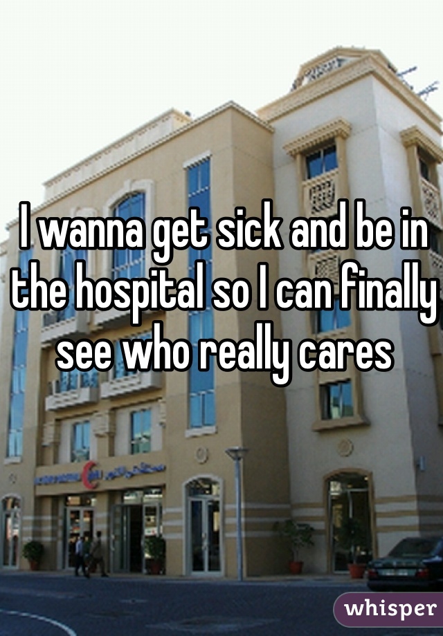I wanna get sick and be in the hospital so I can finally see who really cares