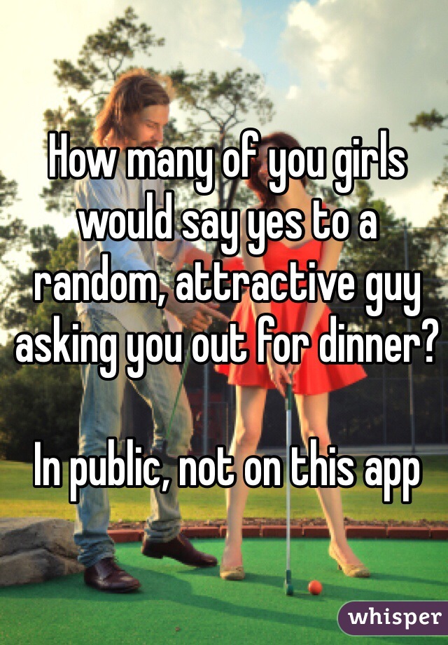 How many of you girls would say yes to a random, attractive guy asking you out for dinner?

In public, not on this app