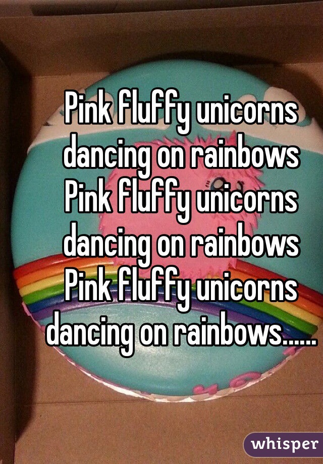 Pink fluffy unicorns dancing on rainbows 
Pink fluffy unicorns dancing on rainbows 
Pink fluffy unicorns dancing on rainbows......