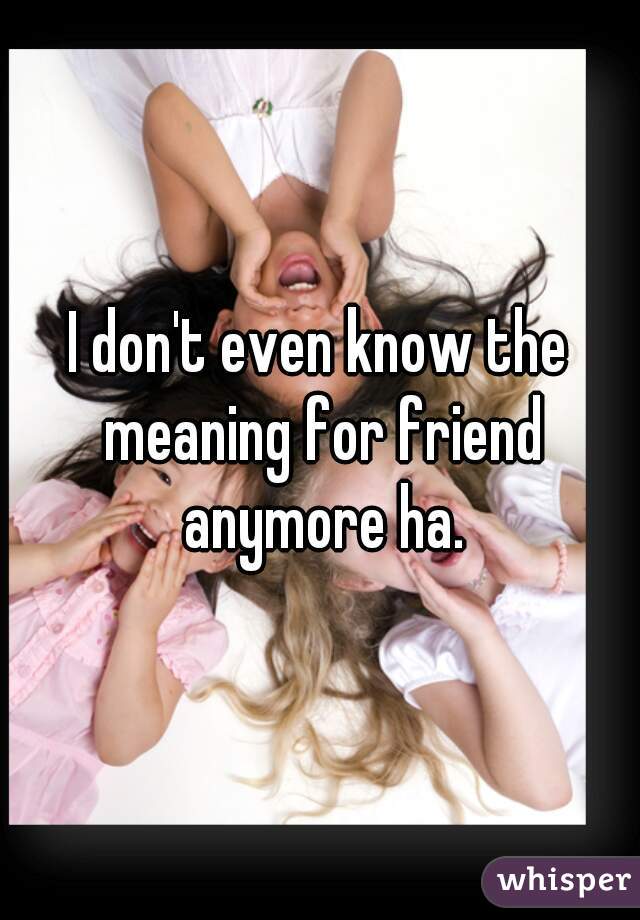 I don't even know the meaning for friend anymore ha.