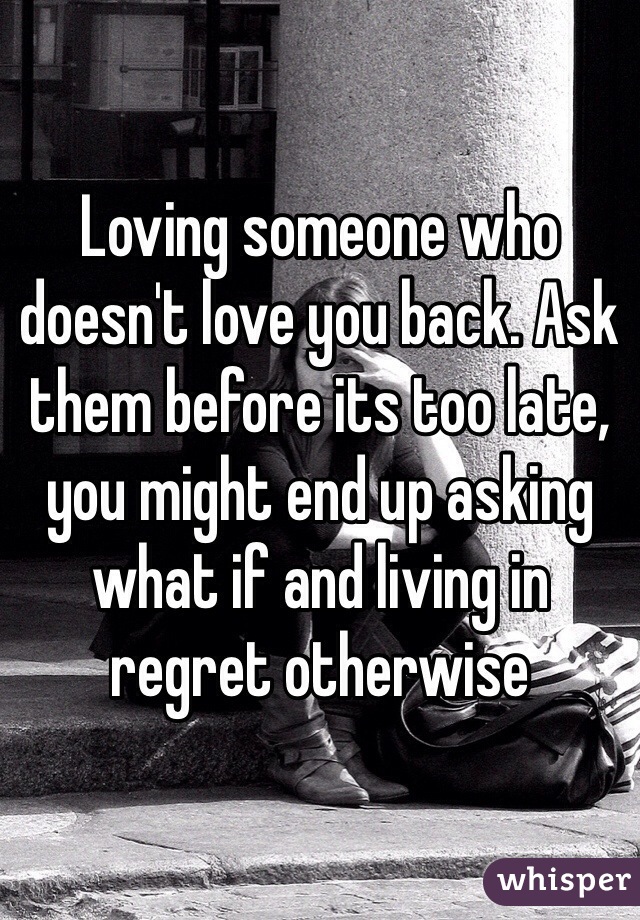Loving someone who doesn't love you back. Ask them before its too late, you might end up asking what if and living in regret otherwise