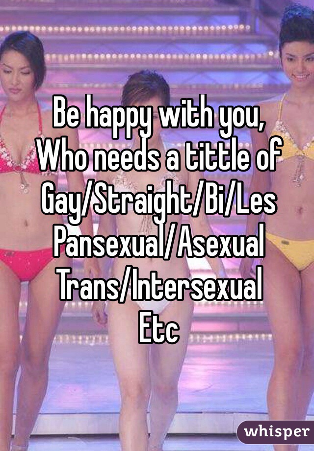 Be happy with you,
Who needs a tittle of
Gay/Straight/Bi/Les
Pansexual/Asexual
Trans/Intersexual
Etc
