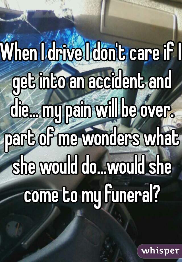 When I drive I don't care if I get into an accident and die... my pain will be over. part of me wonders what she would do...would she come to my funeral?