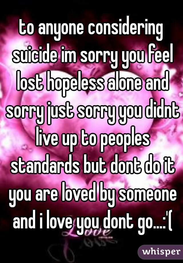 to anyone considering suicide im sorry you feel lost hopeless alone and sorry just sorry you didnt live up to peoples standards but dont do it you are loved by someone and i love you dont go...:'(