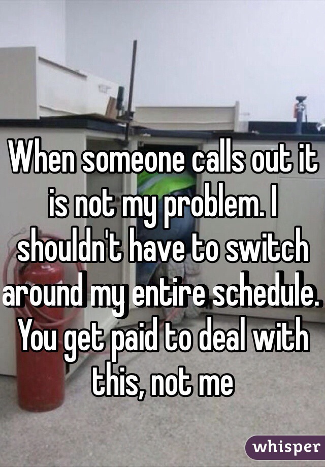 When someone calls out it is not my problem. I shouldn't have to switch around my entire schedule. You get paid to deal with this, not me
