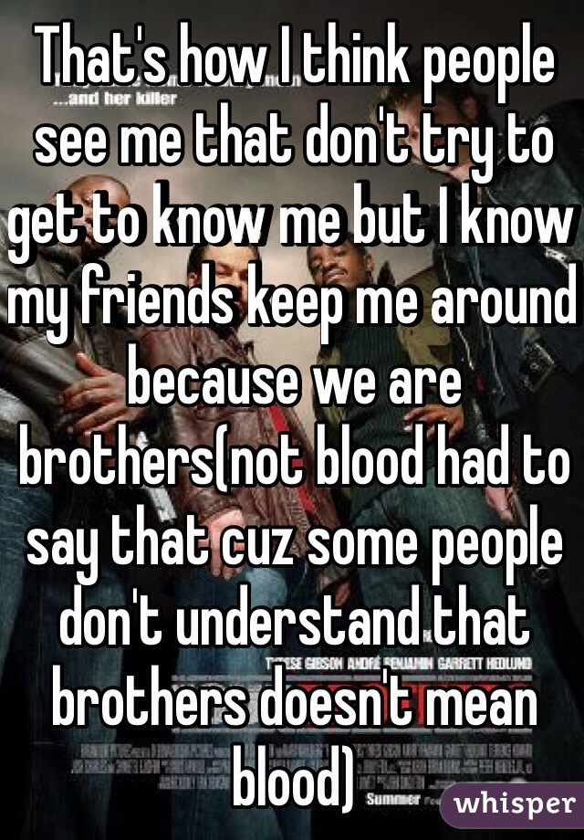 That's how I think people see me that don't try to get to know me but I know my friends keep me around because we are brothers(not blood had to say that cuz some people don't understand that brothers doesn't mean blood)