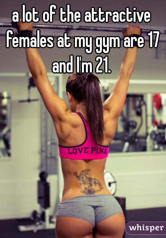 a lot of the attractive females at my gym are 17 and I'm 21. 