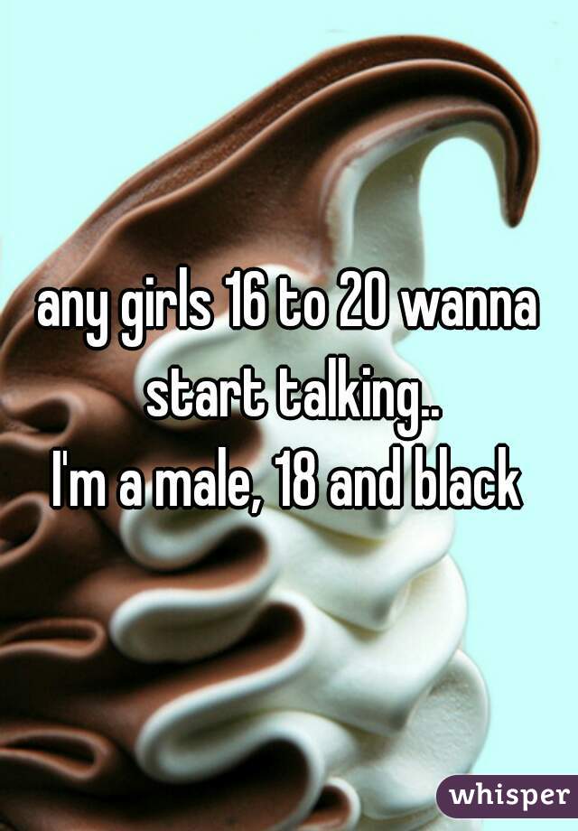 any girls 16 to 20 wanna start talking..
I'm a male, 18 and black