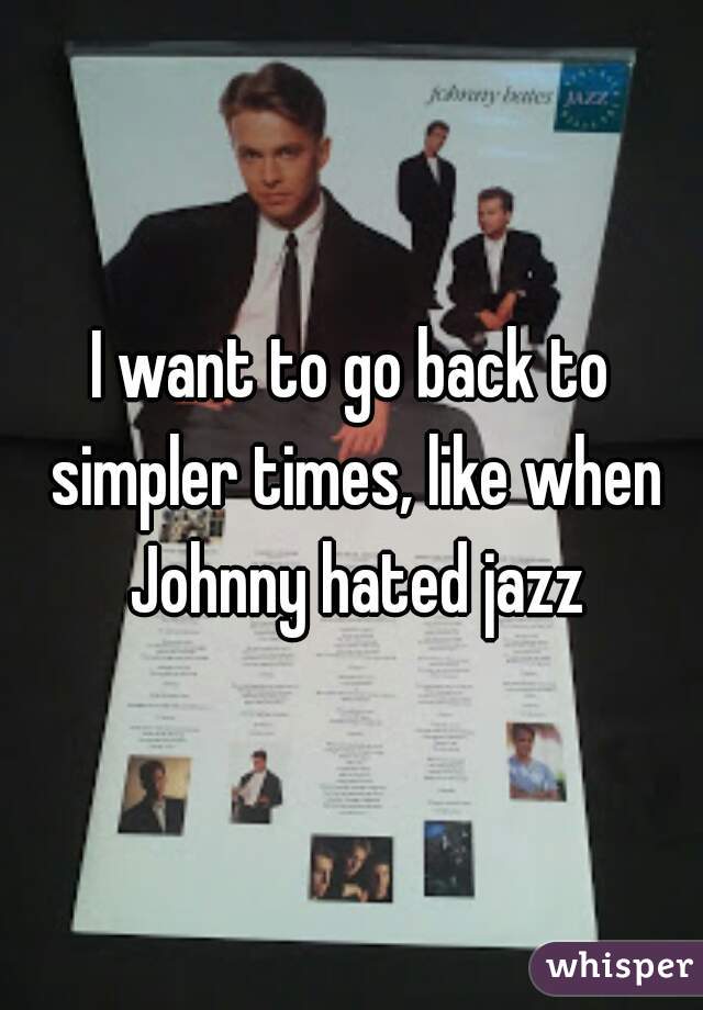 I want to go back to simpler times, like when Johnny hated jazz