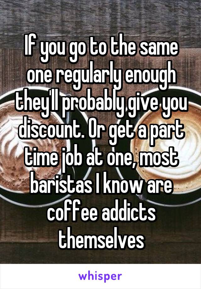 If you go to the same one regularly enough they'll probably give you discount. Or get a part time job at one, most baristas I know are coffee addicts themselves