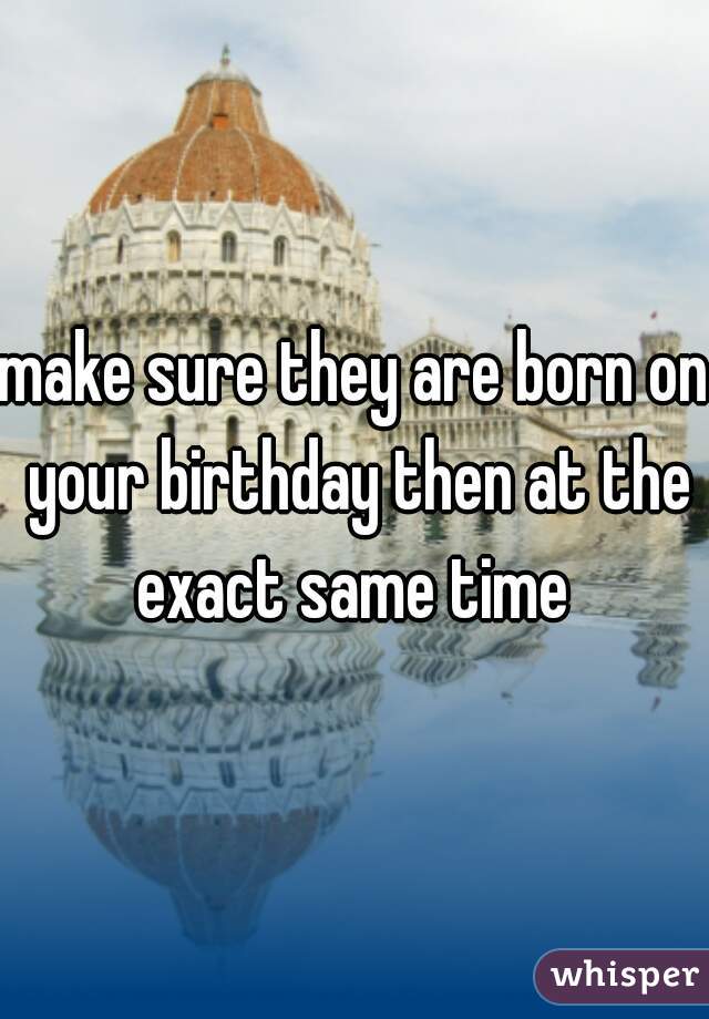 make sure they are born on your birthday then at the exact same time 