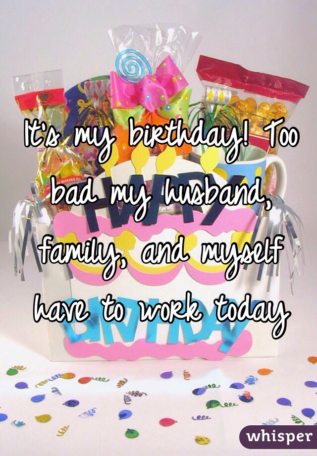 It's my birthday! Too bad my husband, family, and myself have to work today
