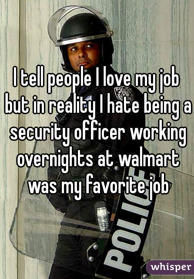 I tell people I love my job but in reality I hate being a security officer working overnights at walmart was my favorite job