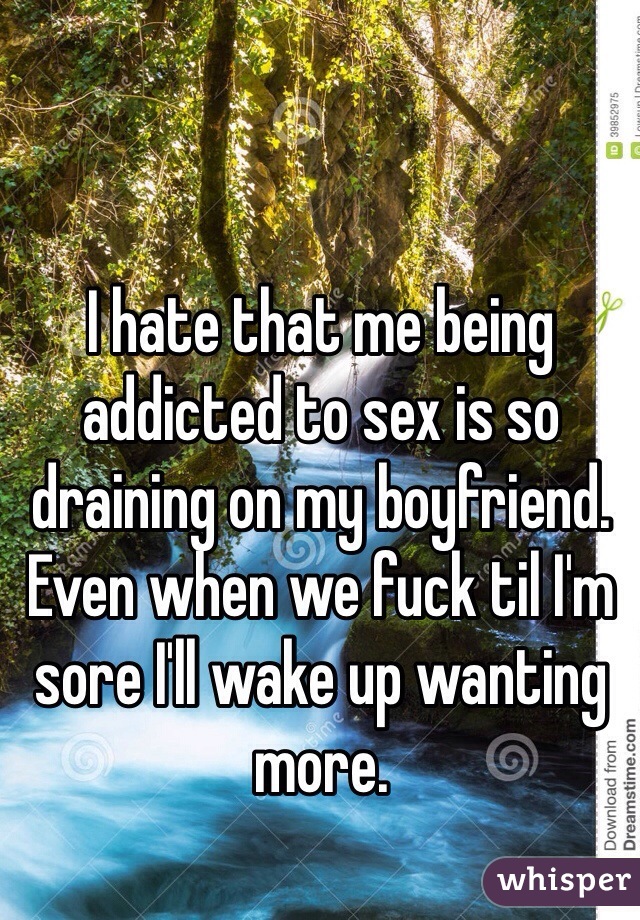 I hate that me being addicted to sex is so draining on my boyfriend. Even when we fuck til I'm sore I'll wake up wanting more.