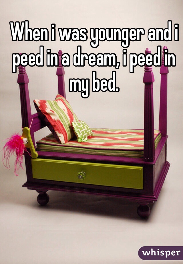 When i was younger and i peed in a dream, i peed in my bed.