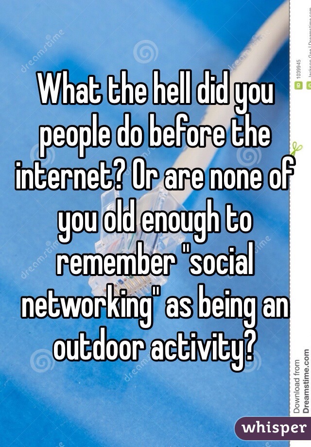 What the hell did you people do before the internet? Or are none of you old enough to remember "social networking" as being an outdoor activity?