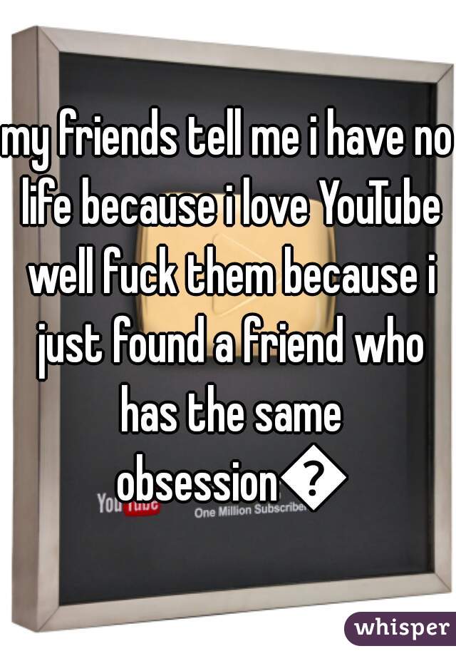 my friends tell me i have no life because i love YouTube well fuck them because i just found a friend who has the same obsession😊