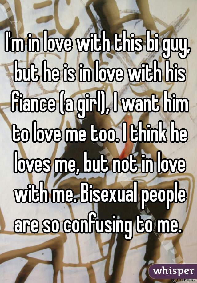 I'm in love with this bi guy, but he is in love with his fiance (a girl), I want him to love me too. I think he loves me, but not in love with me. Bisexual people are so confusing to me. 
