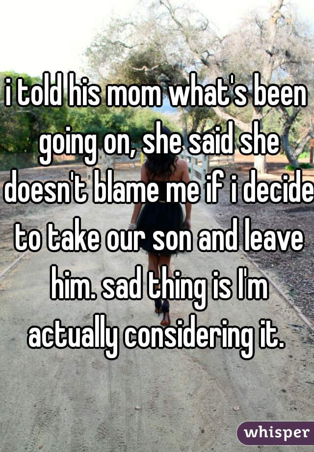 i told his mom what's been going on, she said she doesn't blame me if i decide to take our son and leave him. sad thing is I'm actually considering it. 