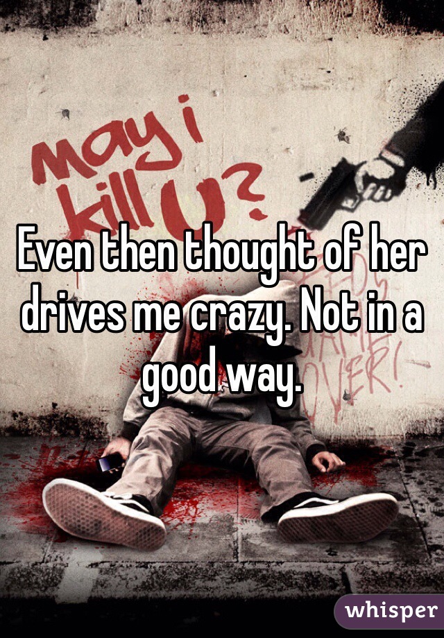 Even then thought of her drives me crazy. Not in a good way.