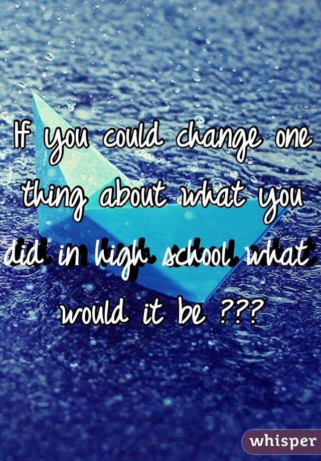 If you could change one thing about what you did in high school what would it be ??? 