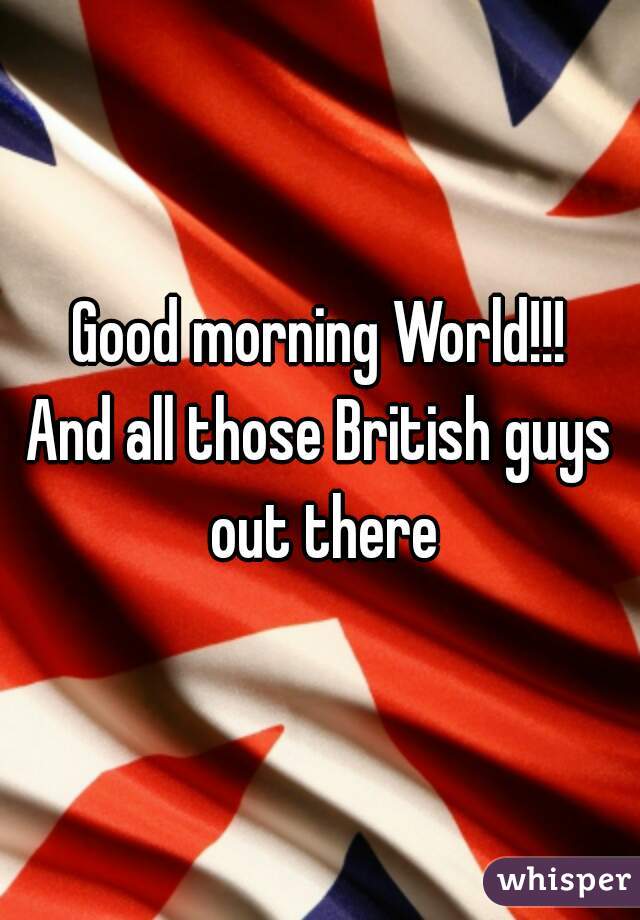 Good morning World!!!
And all those British guys out there