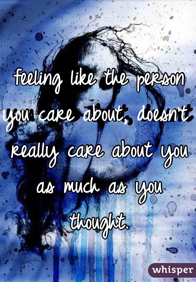 feeling like the person you care about, doesn't really care about you as much as you thought.