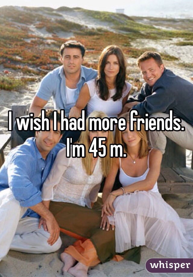 I wish I had more friends. 
I'm 45 m.