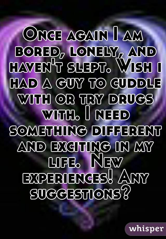Once again I am bored, lonely, and haven't slept. Wish i had a guy to cuddle with or try drugs with. I need something different and exciting in my life.  New experiences! Any suggestions?  