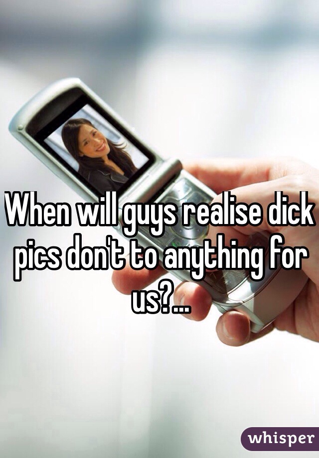 When will guys realise dick pics don't to anything for us?...