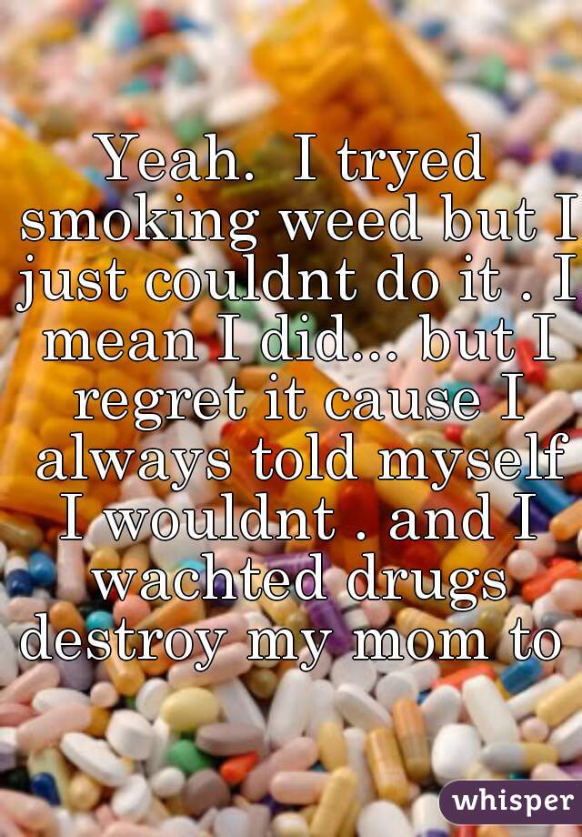 Yeah.  I tryed smoking weed but I just couldnt do it . I mean I did... but I regret it cause I always told myself I wouldnt . and I wachted drugs destroy my mom to .