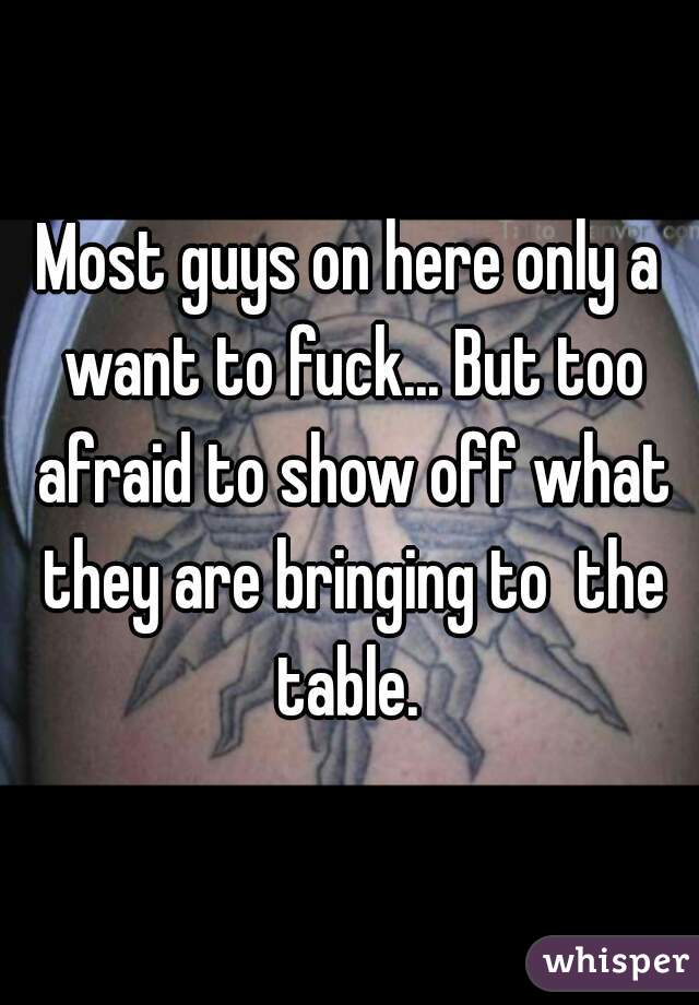 Most guys on here only a want to fuck... But too afraid to show off what they are bringing to  the table. 