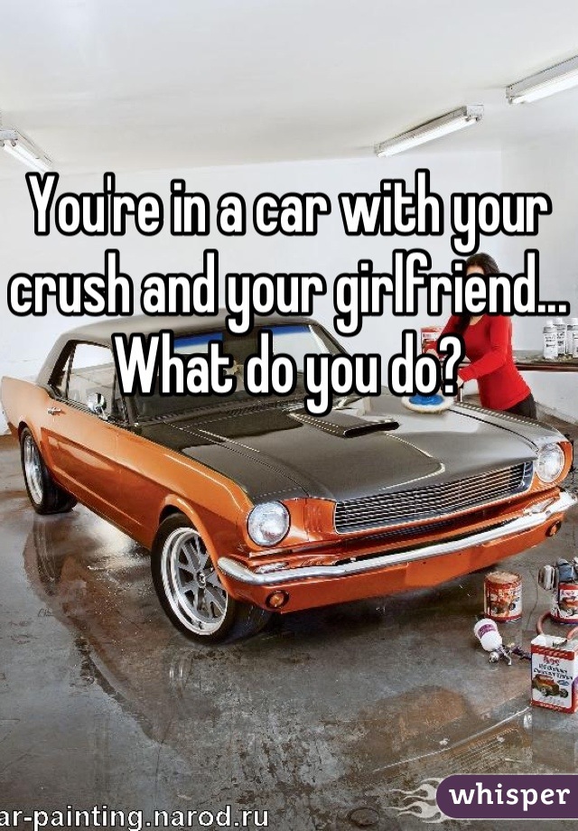 You're in a car with your crush and your girlfriend... What do you do?