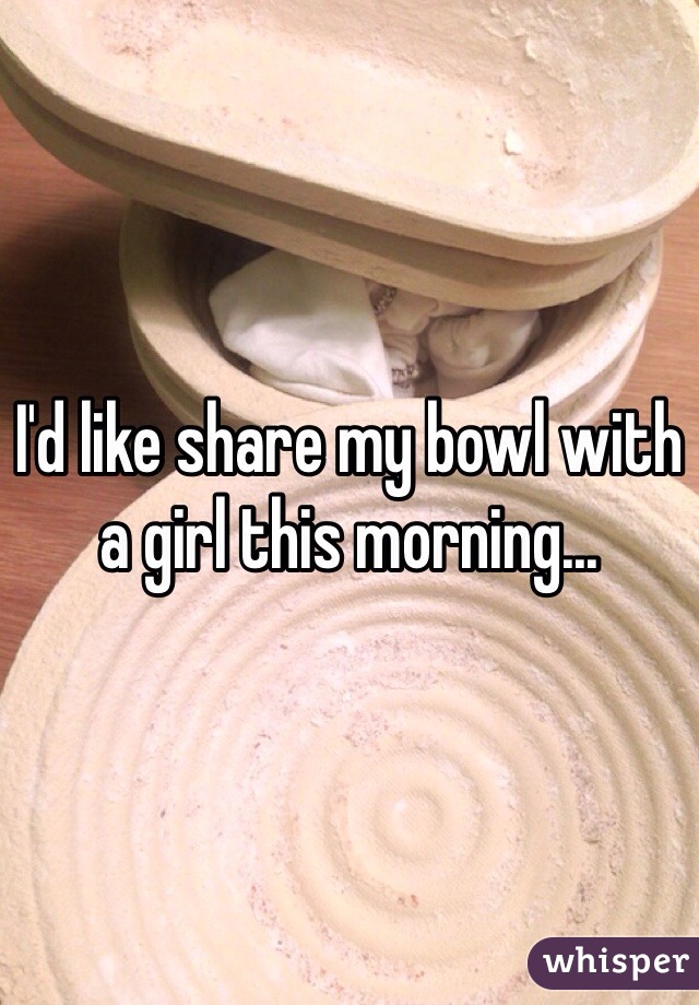 I'd like share my bowl with a girl this morning...