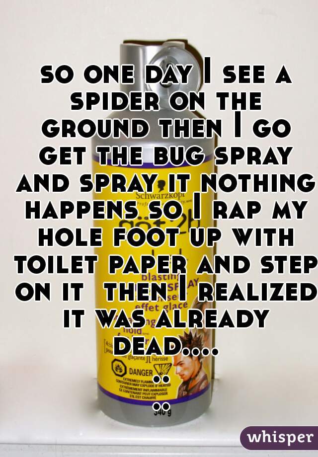  so one day I see a spider on the ground then I go get the bug spray and spray it nothing happens so I rap my hole foot up with toilet paper and step on it  then I realized it was already dead........