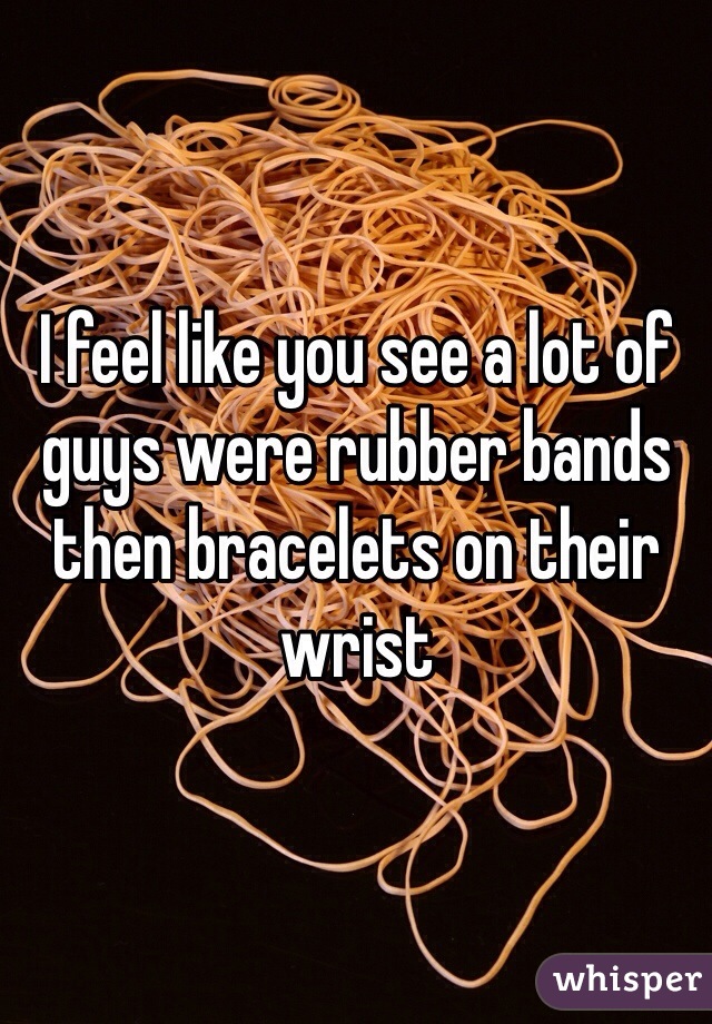 I feel like you see a lot of guys were rubber bands then bracelets on their wrist 
