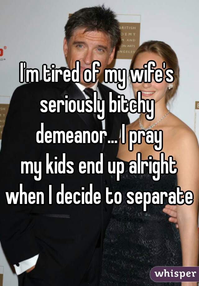 I'm tired of my wife's 
seriously bitchy 
demeanor... I pray
my kids end up alright
when I decide to separate