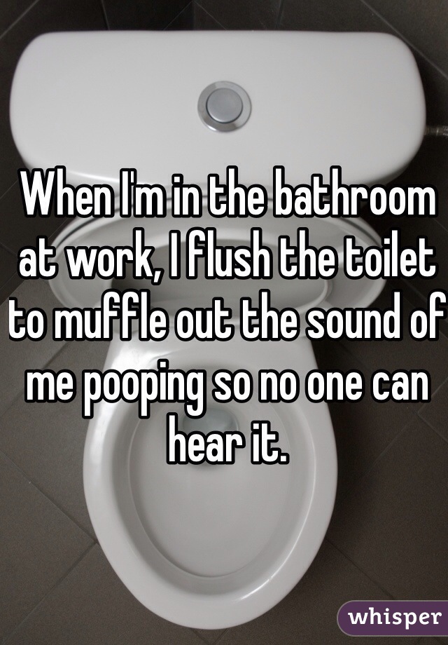 When I'm in the bathroom at work, I flush the toilet to muffle out the sound of me pooping so no one can hear it. 