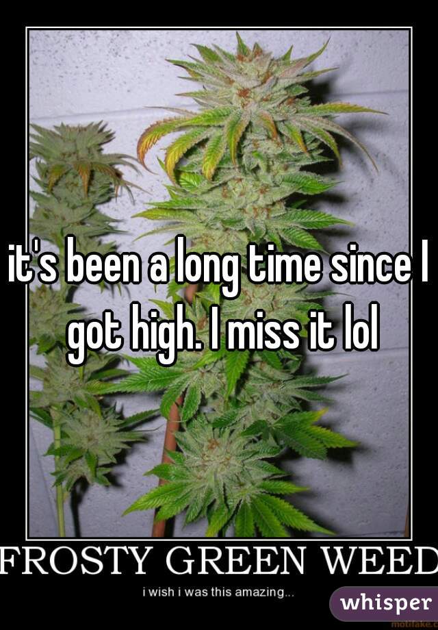 it's been a long time since I got high. I miss it lol