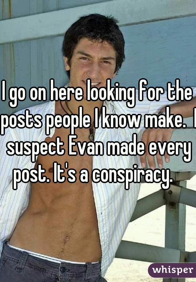 I go on here looking for the posts people I know make.  I suspect Evan made every post. It's a conspiracy.   