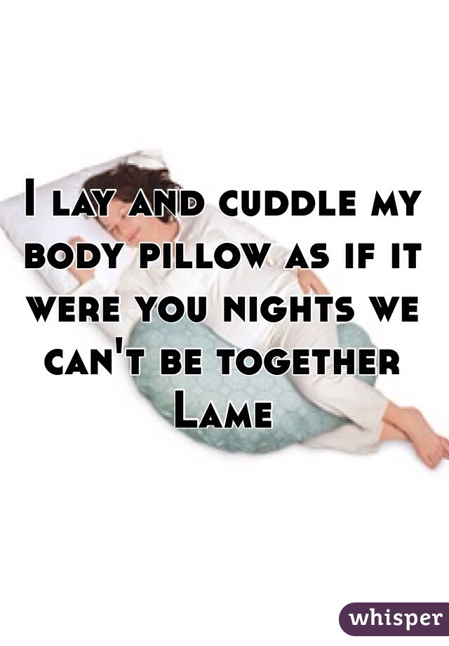 I lay and cuddle my body pillow as if it were you nights we can't be together
Lame
